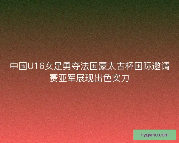 中国U16女足勇夺法国蒙太古杯国际邀请赛亚军展现出色实力