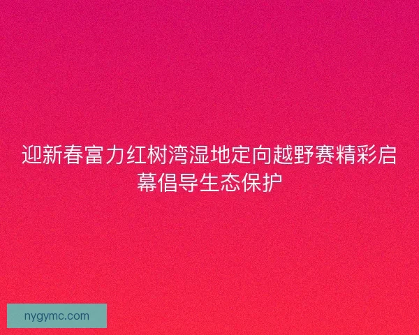 迎新春富力红树湾湿地定向越野赛精彩启幕倡导生态保护