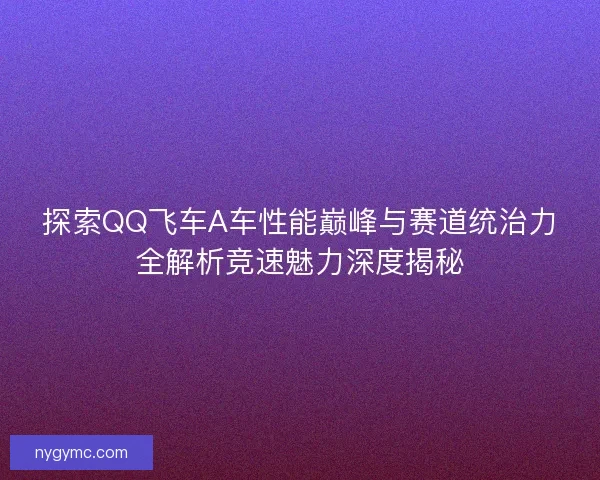 探索QQ飞车A车性能巅峰与赛道统治力全解析竞速魅力深度揭秘